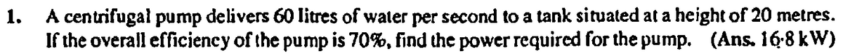 A centrifugal pump delivers 60 litres of water per second to a tank situated at a height of 20 metres.
If the overall efficieney of the pump is 70%, find the power required for the pump. (Ans. 16-8 kW)
1.

