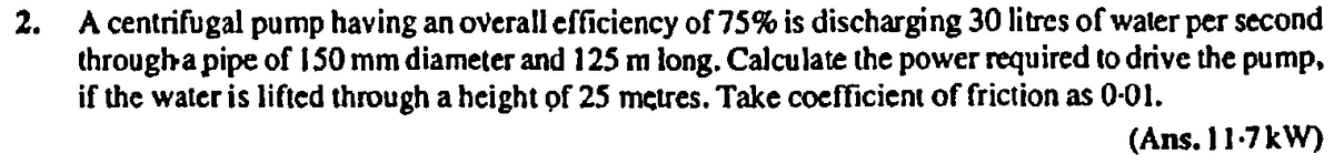 2. A centrifugal pump having an overall efficiency of 75% is discharging 30 litres of waler per second
througha pipe of 150 mm diameter and 125 m long. Calculate the power required to drive the pump,
if the water is lifted through a height of 25 metres. Take coefficient of friction as 0-01.
(Ans. 11-7kW)
