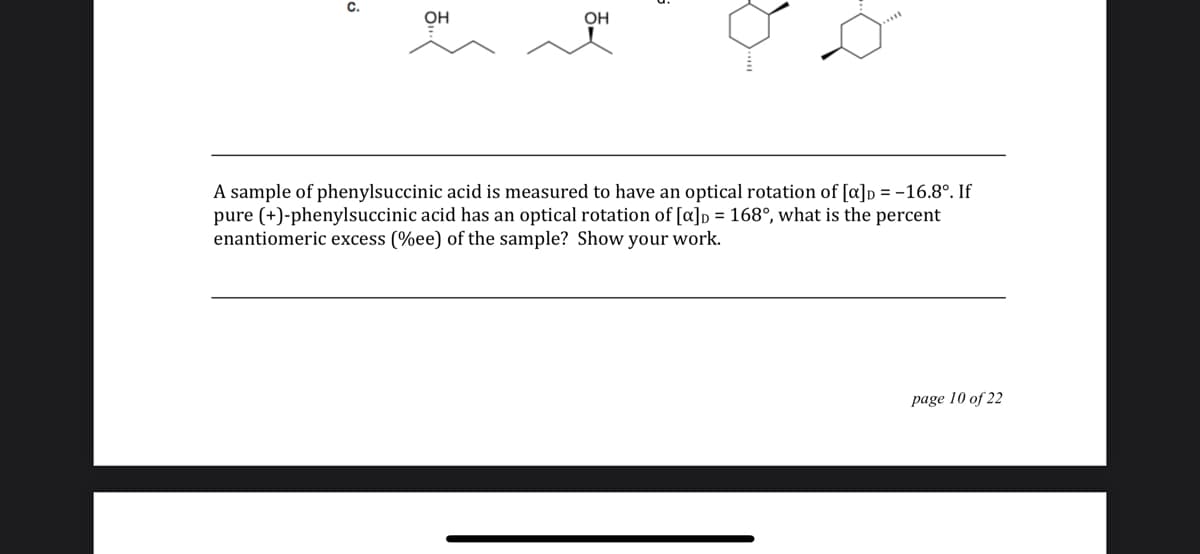 c.
он
OH
A sample of phenylsuccinic acid is measured to have an optical rotation of [a]p = -16.8°. If
pure (+)-phenylsuccinic acid has an optical rotation of [a]p = 168°, what is the percent
enantiomeric excess (%ee) of the sample? Show your work.
page 10 of 22
