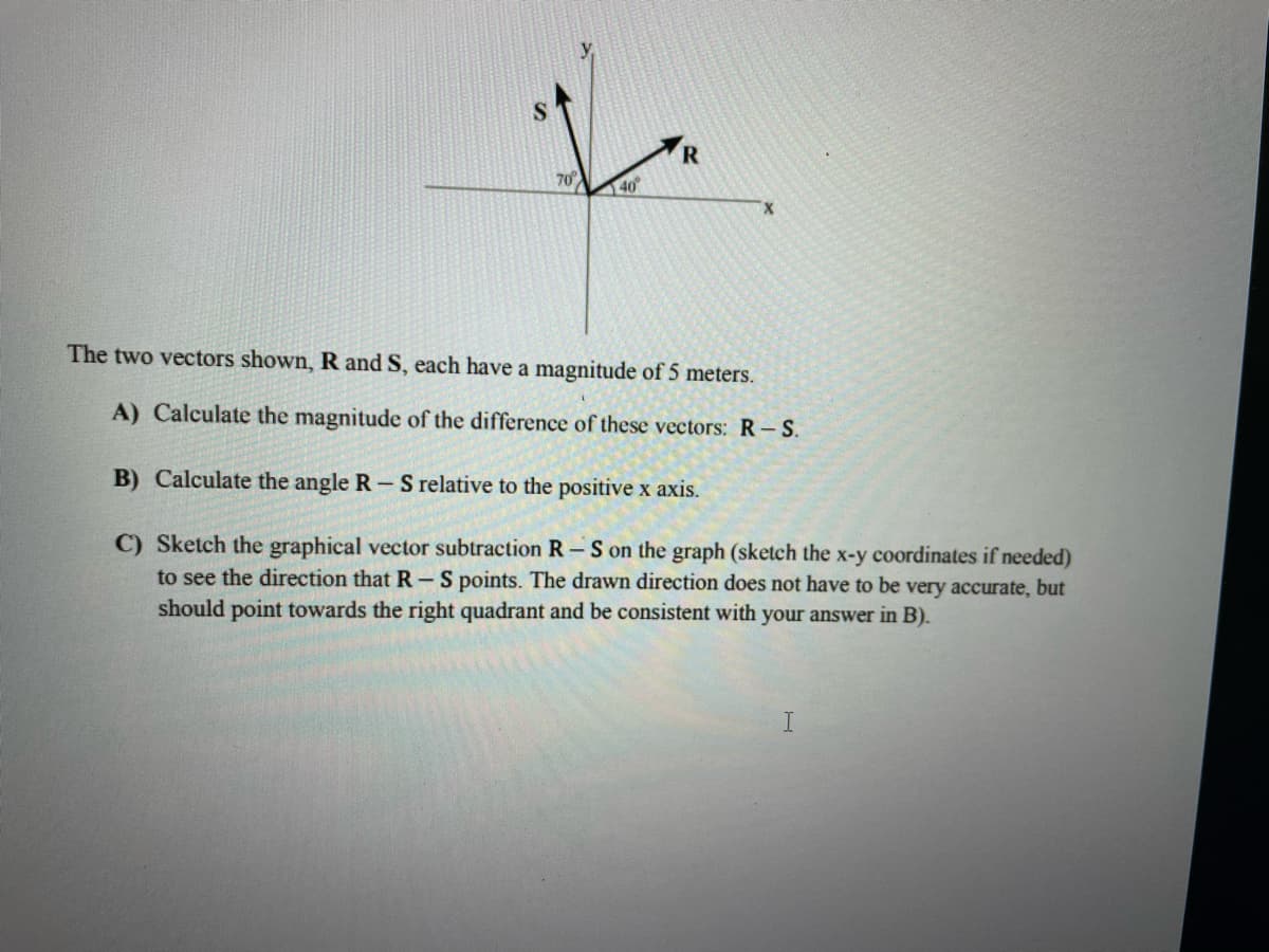 R
70
140
The two vectors shown, R and S, each have a magnitude of 5 meters.
A) Calculate the magnitude of the difference of these vectors: R-S.
B) Calculate the angle R-S relative to the positive x axis.
C) Sketch the graphical vector subtraction R – S on the graph (sketch the x-y coordinates if needed)
to see the direction that R-S points. The drawn direction does not have to be very accurate, but
should point towards the right quadrant and be consistent with your answer in B).
I.
