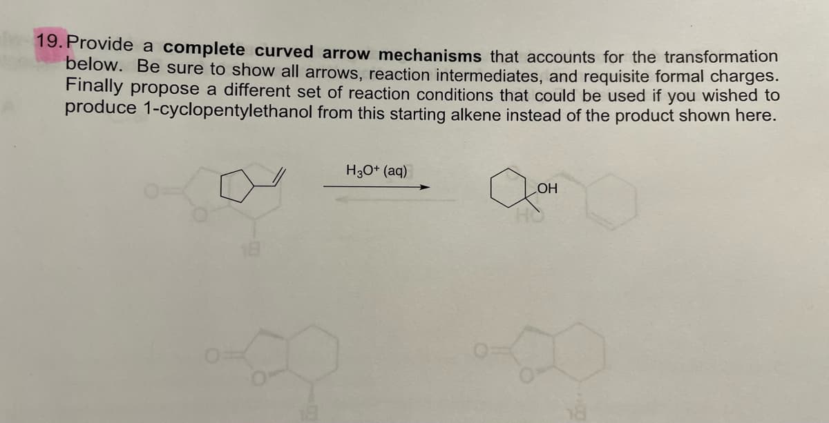 19. Provide a complete curved arrow mechanisms that accounts for the transformation
below. Be sure to show all arrows, reaction intermediates, and requisite formal charges.
Finally propose a different set of reaction conditions that could be used if you wished to
produce 1-cyclopentylethanol from this starting alkene instead of the product shown here.
H30+ (aq)
HO
