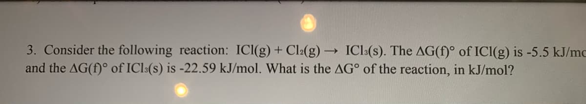 3. Consider the following reaction: ICI(g) + Cl2(g) → ICl:(s). The AG(f)° of ICI(g) is -5.5 kJ/mc
and the AG(f)° of ICl:(s) is -22.59 kJ/mol. What is the AG° of the reaction, in kJ/mol?
