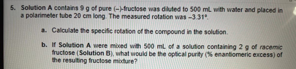 5. Solution A contains 9 g of pure (-)-fructose was diluted to 500 mL with water and placed in
a polarimeter tube 20 cm long. The measured rotation was -3.31°.
a. Calculate the specific rotation of the compound in the solution.
b. If Solution A were mixed with 500 mL of a solution containing 2 g of racemic
fructose (Solution B), what would be the optical purity (% enantiomeric excess) of
the resulting fructose mixture?
