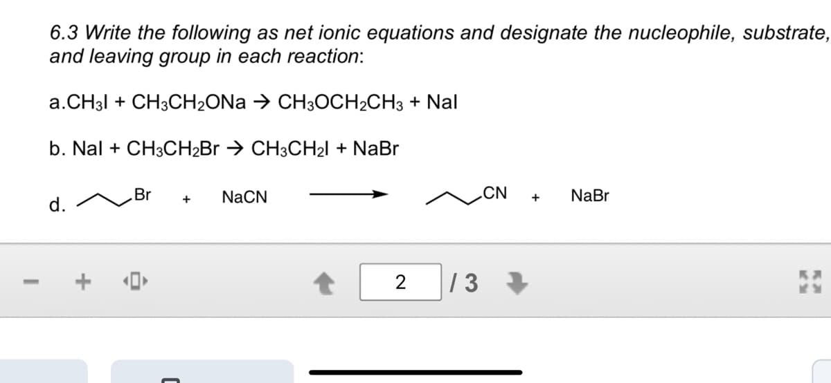 6.3 Write the following as net ionic equations and designate the nucleophile, substrate,
and leaving group in each reaction:
a.CH3I + CH3CH2ONA → CH3OCH2CH3 + Nal
b. Nal + CH3CH2B → CH3CH21 + NaBr
Br
NaCN
CN
NaBr
+
d.
| 3
