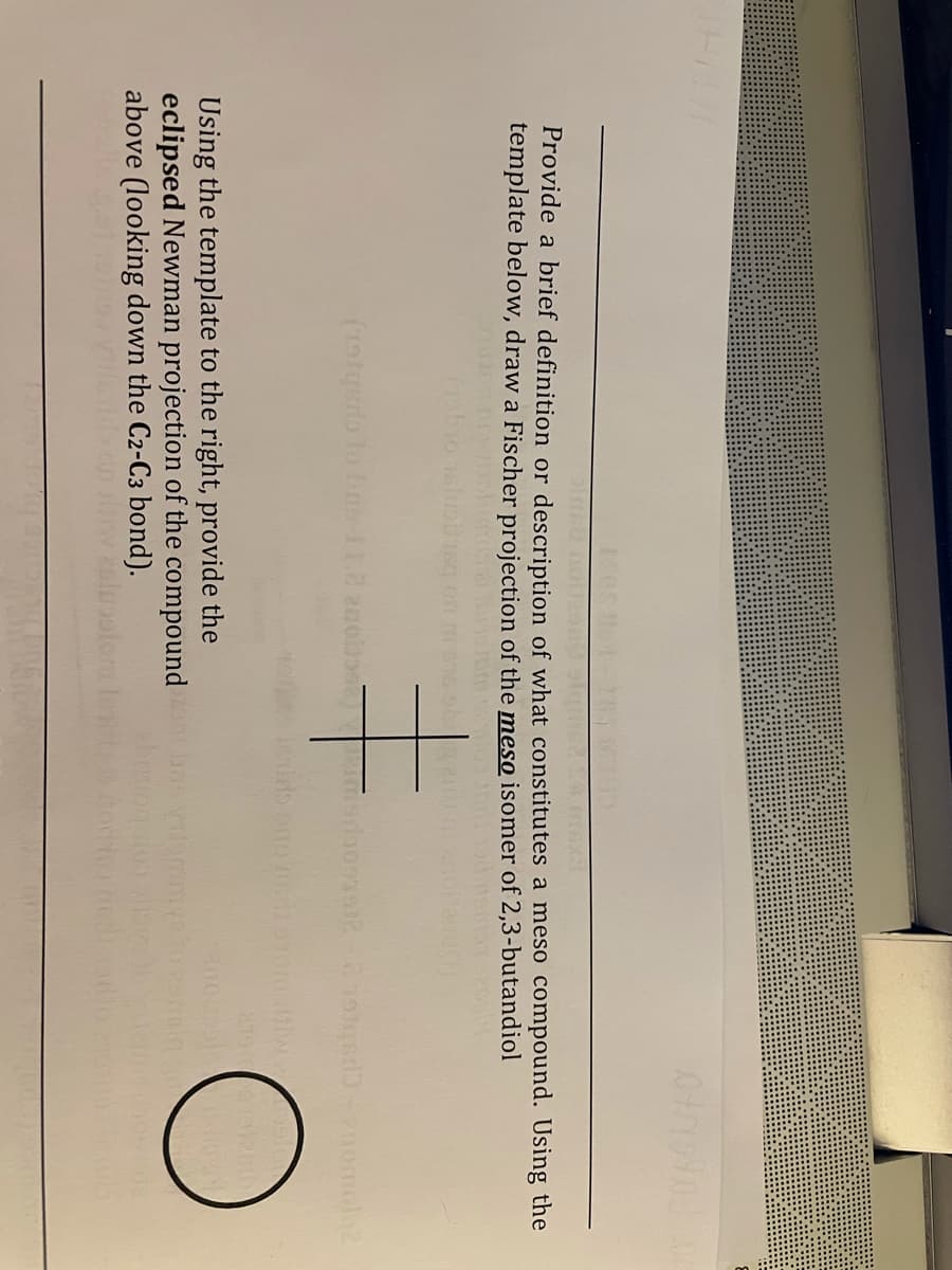 Provide a brief definition or description of what constitutes a meso compound. Using the
template below, draw a Fischer projection of the meso isomer of 2,3-butandiol
Using the template to the right, provide the
eclipsed Newman projection of the compound
above (looking down the C2-C3 bond).
