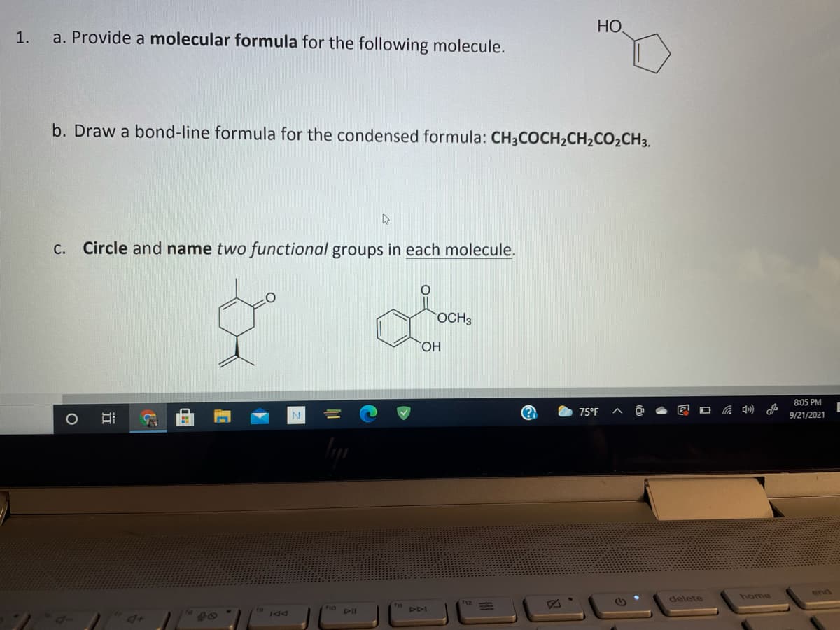 HO
1.
a. Provide a molecular formula for the following molecule.
b. Draw a bond-line formula for the condensed formula: CH3COCH2CH2CO2CH3.
C. Circle and name two functional groups in each molecule.
OCH3
HO,
8:05 PM
N
75°F
9/21/2021
end
delete
home
19 44
DDI
4+
