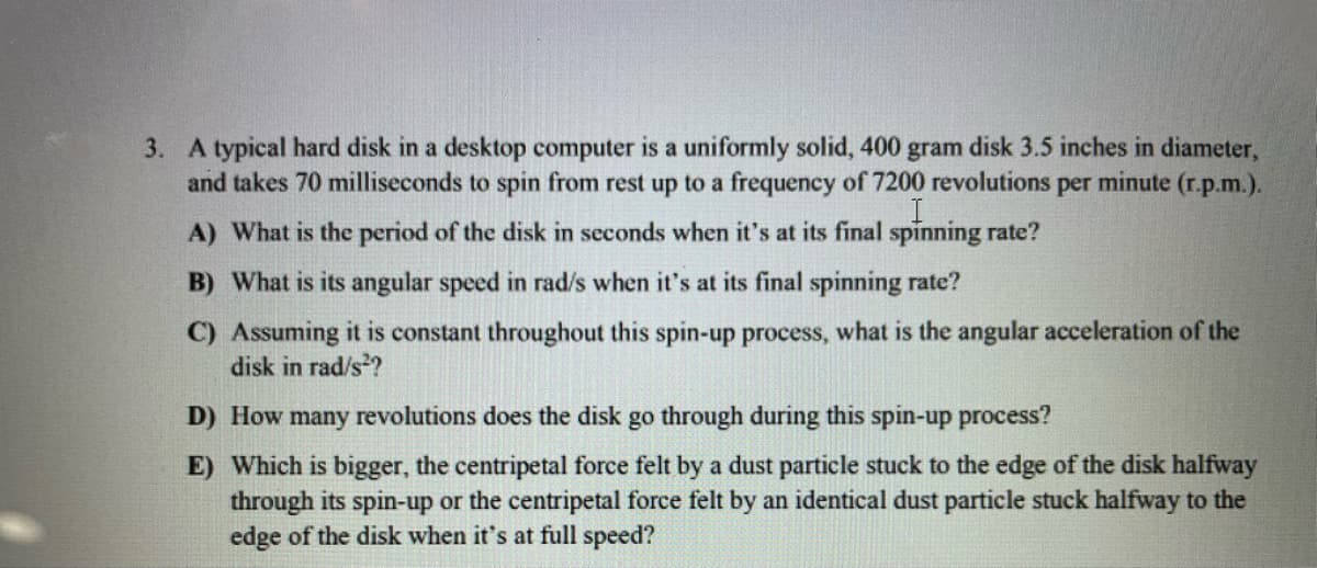 3. A typical hard disk in a desktop computer is a uniformly solid, 400 gram disk 3.5 inches in diameter,
and takes 70 milliseconds to spin from rest up to a frequency of 7200 revolutions per minute (r.p.m.).
A) What is the period of the disk in seconds when it's at its final spinning rate?
B) What is its angular speed in rad/s when it's at its final spinning rate?
C) Assuming it is constant throughout this spin-up process, what is the angular acceleration of the
disk in rad/s??
D) How many revolutions does the disk go through during this spin-up process?
E) Which is bigger, the centripetal force felt by a dust particle stuck to the edge of the disk halfway
through its spin-up or the centripetal force felt by an identical dust particle stuck halfway to the
edge of the disk when it's at full speed?
