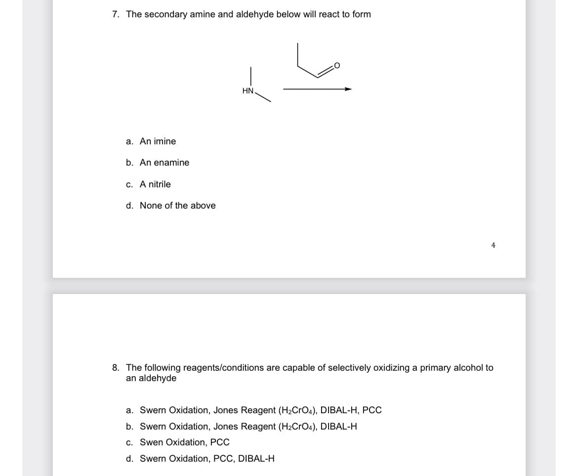 7. The secondary amine and aldehyde below will react to form
HN.
a. An imine
b. An enamine
c. A nitrile
d. None of the above
4
8. The following reagents/conditions are capable of selectively oxidizing a primary alcohol to
an aldehyde
a. Swern Oxidation, Jones Reagent (H₂CrO4), DIBAL-H, PCC
b. Swern Oxidation, Jones Reagent (H₂CrO4), DIBAL-H
c. Swen Oxidation, PCC
d. Swern Oxidation, PCC, DIBAL-H