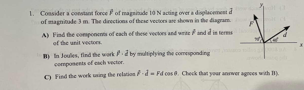 nobhow do woH (3
1. Consider a constant force F of magnitude 10 N acting over a displacement
Emof magnitude 3 m. The directions of these vectors are shown in the diagram. how woH (1
F
A) Find the components of each of these vectors and write F and d in termssnotoril
of the unit vectors.
70° 40°
inv 0 sllor g0008 nA
nwodeniog os
B) In Joules, find the work F ·d by multiplying the corresponding
components of each vector.
C) Find the work using the relation F d = Fd cos 0. Check that your answer agrees with B).
