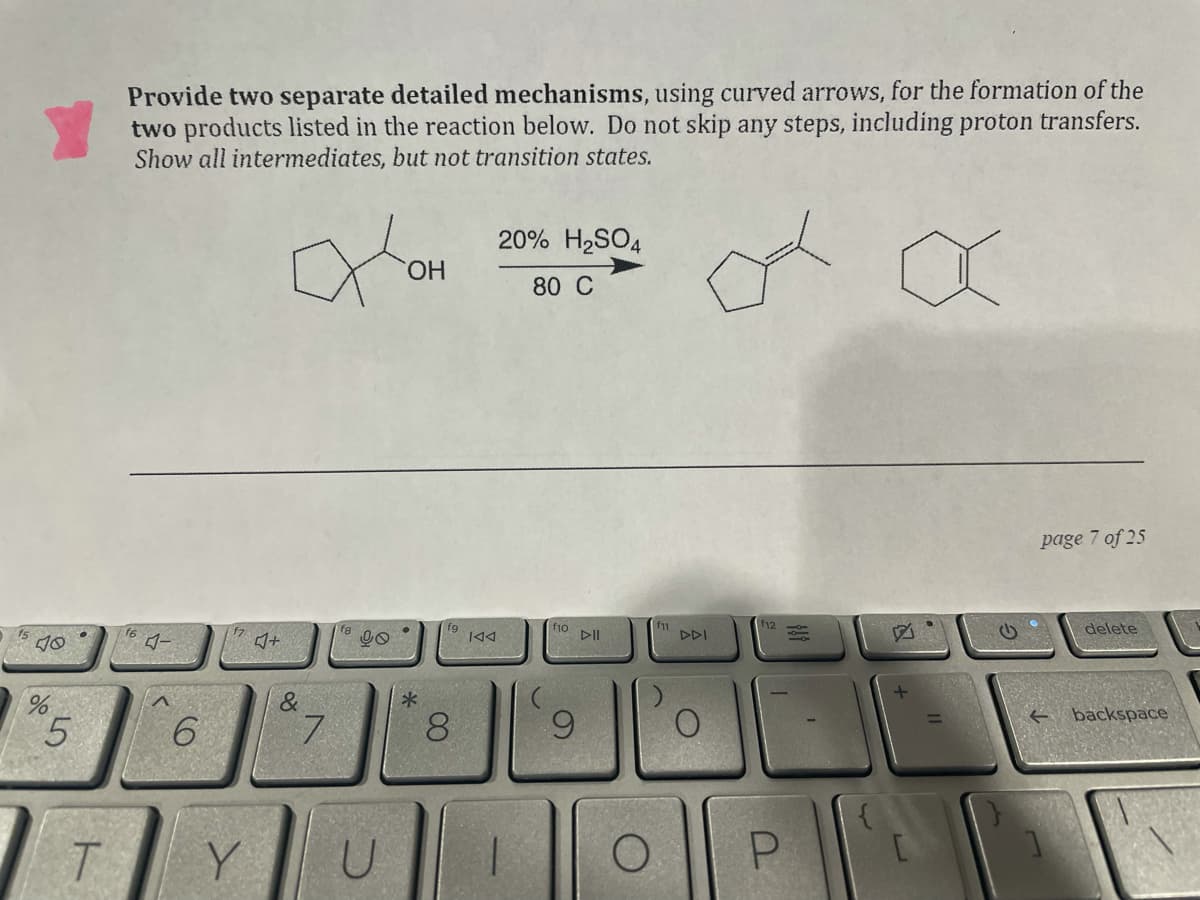 Provide two separate detailed mechanisms, using curved arrows, for the formation of the
two products listed in the reaction below. Do not skip any steps, including proton transfers.
Show all intermediates, but not transition states.
20% H2SO4
HO,
80 C
page 7 of 25
f10
DII
11
DDI
f12
delete
144
&
backspace
7.
00
