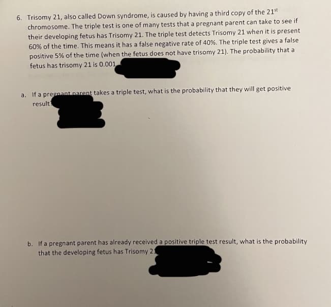 6. Trisomy 21, also called Down syndrome, is caused by having a third copy of the 21*t
chromosome. The triple test is one of many tests that a pregnant parent can take to see if
their developing fetus has Trisomy 21. The triple test detects Trisomy 21 when it is present
60% of the time. This means it has a false negative rate of 40%. The triple test gives a false
positive 5% of the time (when the fetus does not have trisomy 21). The probability that a
fetus has trisomy 21 is 0.001
a. Ifa prepnant parent takes a triple test, what is the probability that they will get positive
result
b. If a pregnant parent has already received a positive triple test result, what is the probability
that the developing fetus has Trisomy 21
