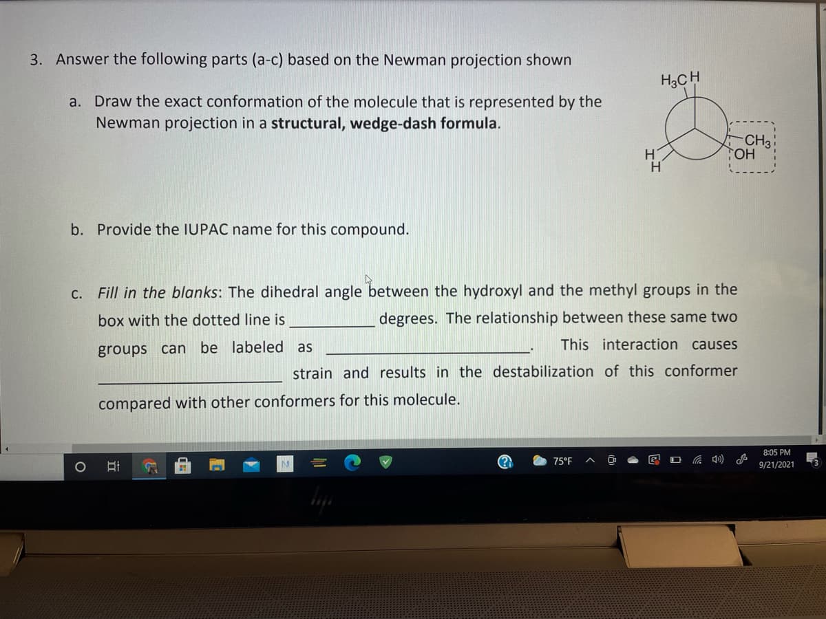 3. Answer the following parts (a-c) based on the Newman projection shown
H3CH
a. Draw the exact conformation of the molecule that is represented by the
Newman projection in a structural, wedge-dash formula.
CH3
TOH
b. Provide the IUPAC name for this compound.
c. Fill in the blanks: The dihedral angle between the hydroxyl and the methyl groups in the
box with the dotted line is
degrees. The relationship between these same two
This interaction causes
groups can be labeled as
strain and results in the destabilization of this conformer
compared with other conformers for this molecule.
8:05 PM
75°F
9/21/2021
