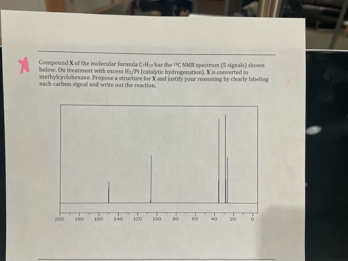 Compound X of the molecular formula C7H10 has the 13C NMR spectrum (5 signals) shown
below. On treatment with excess H2/Pt (catalytic hydrogenation), X is converted to
methylcyclohexane. Propose a structure for X and justify your reasoning by clearly labeling
each carbon signal and write out the reaction.
200
180
160
140
120
100
80
60
40
20
