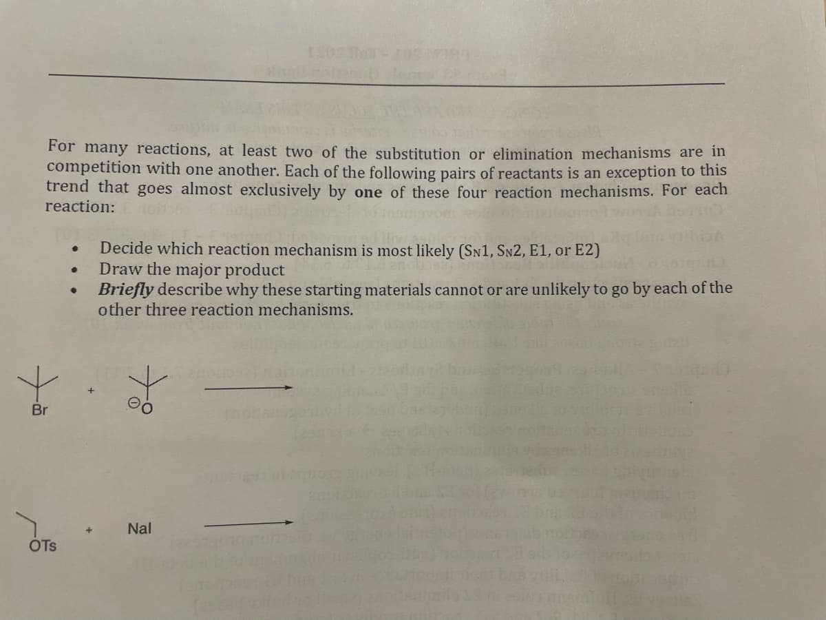 For many reactions, at least two of the substitution or elimination mechanisms are in
competition with one another. Each of the following pairs of reactants is an exception to this
trend that goes almost exclusively by one of these four reaction mechanisms. For each
reaction:
vom
Decide which reaction mechanism is most likely (SN1, SN2, E1, or E2)
Draw the major product
Briefly describe why these starting materials cannot or are unlikely to go by each of the
other three reaction mechanisms.
Br
20
Nal
OTs
