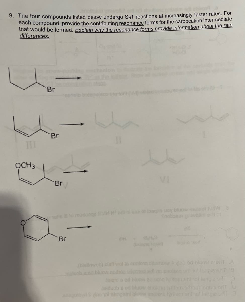 9. The four compounds listed below undergo SN1 reactions at increasingly faster rates. For
each compound, provide the contributing resonance forms for the carbocation intermediate
that would be formed. Explain why the resonance forms provide information about the rate
differences.
Br
eloo
esnsib
to0 018-terl (V-) woled bew
Br
TII
ỌCH3
VI
Br
efin 8 to muloage AMA H ar ni ese of oaqe uoy bluow 6uleot iedW 8
Snoltone gaiwollot erl of
18
Br
oubog toom)
(blsitrwob) blall wol ta anoloiq olemots yino ed bluow enerfT A
Jolduch.a.ed.bluow.nodhsa.ailysad ad no anotong onl tot leipie enT 8
Jolght s od bluaw anoioiq lytom er tot lenpie erdT
Jolduob s ed bluow anoto
anegotbyd S yino not olsigatni bhiow anolong lydlam arl hol langiae enT3
