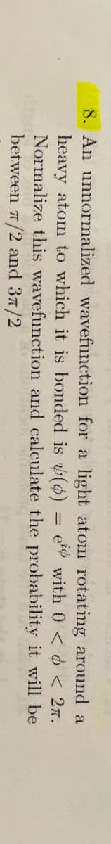 8. An unnormalized wavefunction for a light atom rotating around a
e with 0 < < 2.
probability it will be
heavy atom to which it is bonded is (6) =
Normalize this wavefunction and calculate
between 7/2 and 37/2
the