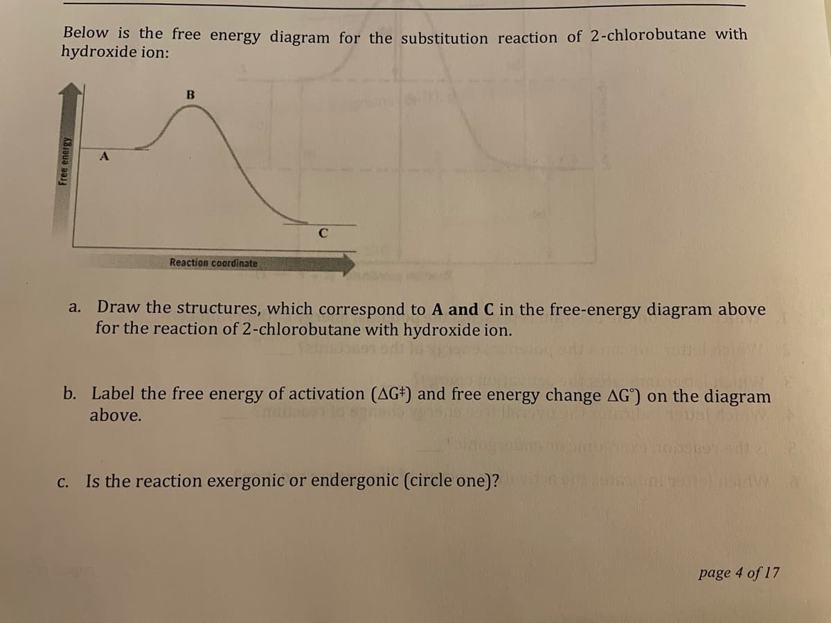 Below is the free energy diagram for the substitution reaction of 2-chlorobutane with
hydroxide ion:
Reaction coardinate
Draw the structures, which correspond to A and C in the free-energy diagram above
for the reaction of 2-chlorobutane with hydroxide ion.
a.
b. Label the free energy of activation (AG#) and free energy change AG") on the diagram
above.
c. Is the reaction exergonic or endergonic (circle one)?
page 4 of 17
Free energy
