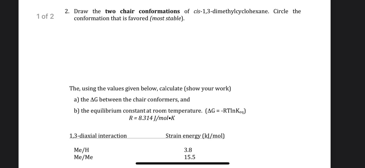 1 of 2
2. Draw the two chair conformations of cis-1,3-dimethylcyclohexane. Circle the
conformation that is favored (most stable).
The, using the values given below, calculate (show your work)
a) the AG between the chair conformers, and
b) the equilibrium constant at room temperature. (AG = -RTlnKeg)
R = 8.314 J/mol•K
1,3-diaxial interaction
Strain energy (kJ/mol)
Me/H
Me/Me
3.8
15.5
