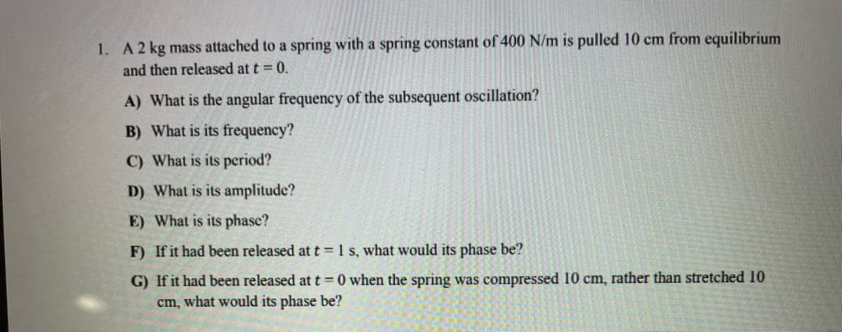 1. A2 kg mass attached to a spring with a spring constant of 400 N/m is pulled 10 cm from equilibrium
and then released at t = 0.
A) What is the angular frequency of the subsequent oscillation?
B) What is its frequency?
C) What is its period?
D) What is its amplitude?
E) What is its phase?
F) If it had been released at t=1 s, what would its phase be?
G) If it had been released at t 0 when the spring was compressed 10 cm, rather than stretched 10
cm, what would its phase be?
