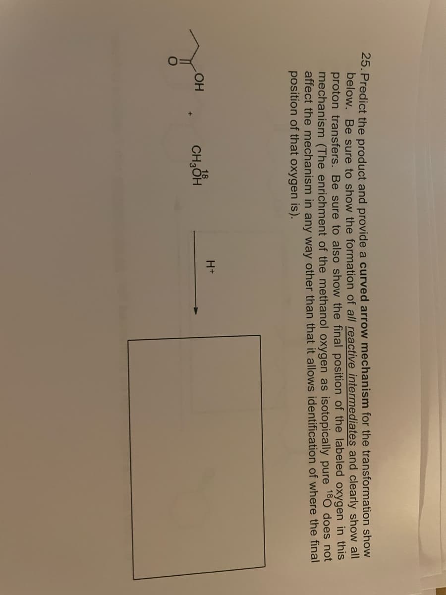 25. Predict the product and provide a curved arrow mechanism for the transformation show
below. Be sure to show the formation of all reactive intermediates and clearly show all
proton transfers. Be sure to also show the final position of the labeled oxygen in this
mechanism (The enrichment of the methanol oxygen as isotopically pure 180 does not
affect the mechanism in any way other than that it allows identification of where the final
position of that oxygen is).
H+
18
LOH
CH₂OH