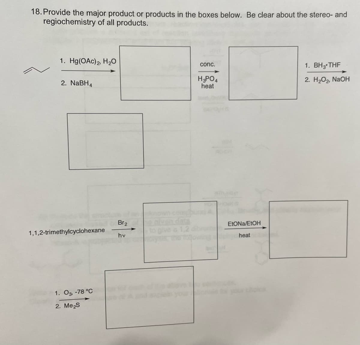 18. Provide the major product or products in the boxes below. Be clear about the stereo- and
regiochemistry of all products.
1. Hg(OAc)2 H20
1. BH3 THF
conc.
2. NaBH4
HPO4
heat
2. H2O2, NAOH
RO OR
Br2
ELONA/EtOH
1,1,2-trimethylcyclohexane
heat
hv
1. O3, -78 °C
2. Me2S
