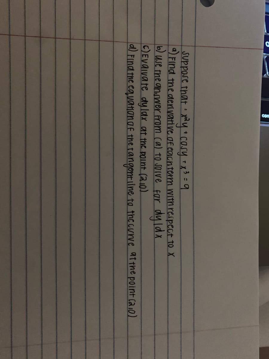 SUppose that xy casy x3 =9
) Find the derivative of eaicnterm with respect to X
b) Use the answer prom ca) to soive far dy lax
C)EVaivate dylax at the point (2.10)
a/ Find the eqvatHon of the tangentLine to the curve atthe point caio)
