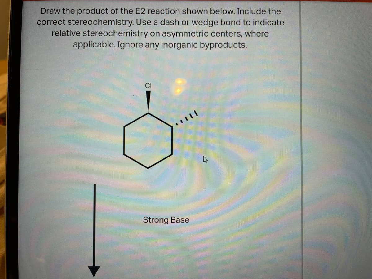 Draw the product of the E2 reaction shown below. Include the
correct stereochemistry. Use a dash or wedge bond to indicate
relative stereochemistry on asymmetric centers, where
applicable. Ignore any inorganic byproducts.
CI
Strong Base
