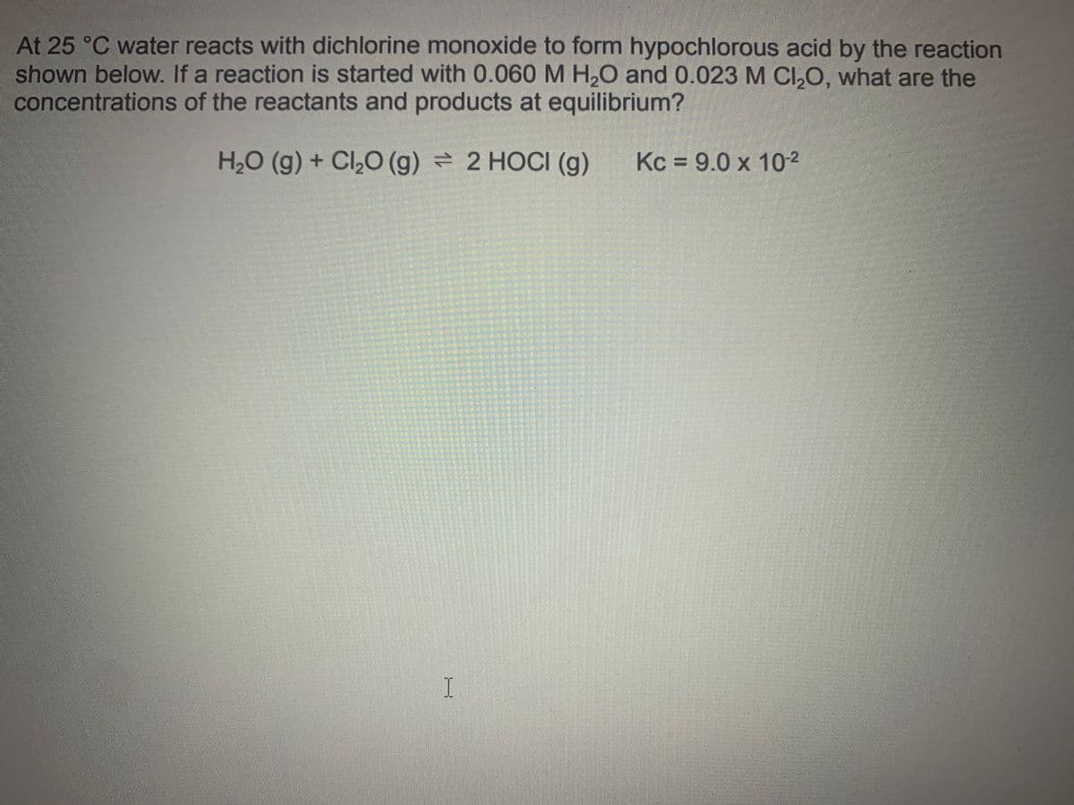 At 25 °C water reacts with dichlorine monoxide to form hypochlorous acid by the reaction
shown below. If a reaction is started with 0.060 M H,0 and 0.023 M CI,0, what are the
concentrations of the reactants and products at equilibrium?
H2O (g) + Cl,0 (g) = 2 HOCI (g)
Kc = 9.0 x 10-2
