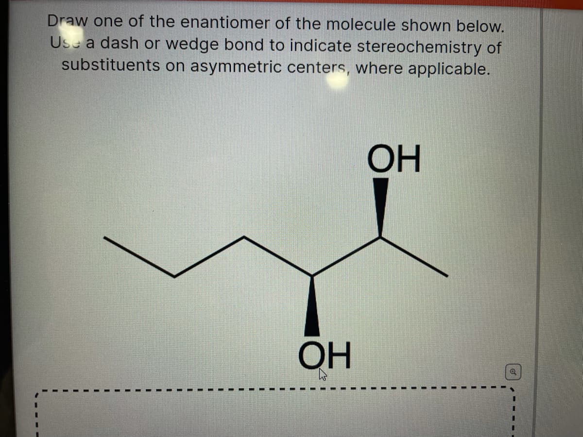 Draw one of the enantiomer of the molecule shown below.
Use a dash or wedge bond to indicate stereochemistry of
substituents on asymmetric centers, where applicable.
ОН
ОН
