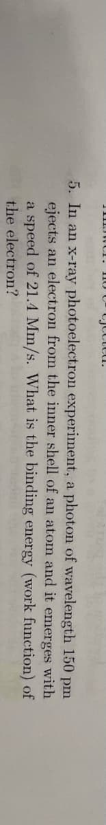 ted.
5. In an x-ray photoelectron experiment, a photon of wavelength
ejects an electron from the inner shell of an atom
a speed of 21.4 Mm/s. What is the binding energy
the electron?
and it emerges
150 pm
with
(work function) of