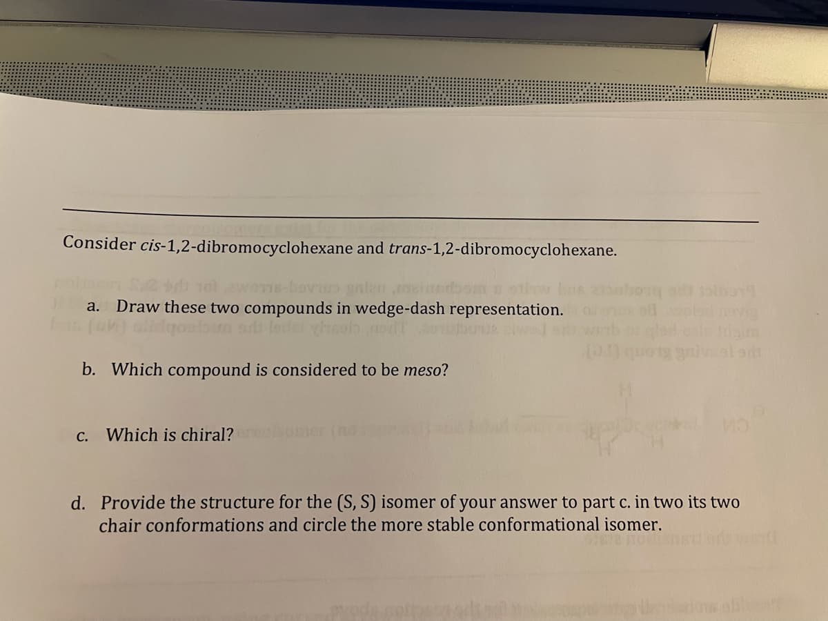 Consider cis-1,2-dibromocyclohexane and trans-1,2-dibromocyclohexane.
anleune
Draw these two compounds in wedge-dash representation.
a.
b. Which compound is considered to be meso?
C.
Which is chiral?
mer
d. Provide the structure for the (S, S) isomer of your answer to part c. in two its two
chair conformations and circle the more stable conformational isomer.
