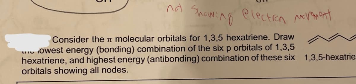 nd Shawing electren nt
Consider then molecular orbitals for 1,3,5 hexatriene. Draw
owest energy (bonding) combination of the six p orbitals of 1,3,5
hexatriene, and highest energy (antibonding) combination of these six 1,3,5-hexatrie
orbitals showing all nodes.
LI IV
