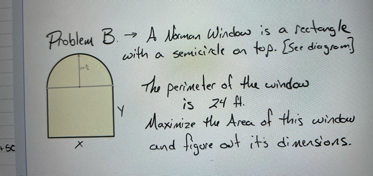 Problem B. - A Norman Window is a sectangle
with a semicicle on
top. [Ser diogrom
The perimeter of te window
is 24 fH.
Maxinize te Area of this windw
and tigure out it's dinensions.
+SC
