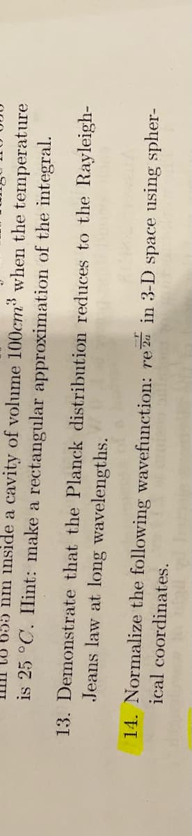 temperature
nm inside a cavity of volume 100cm³ when the
is 25 °C. Hint: make a rectangular approximation of the integral.
13. Demonstrate that the Planck distribution reduces to the Rayleigh-
Jeans law at long wavelengths.
ical coordinates.
14. Normalize the following wavefunction: rez in 3-D space using spher-
15 si muis illises