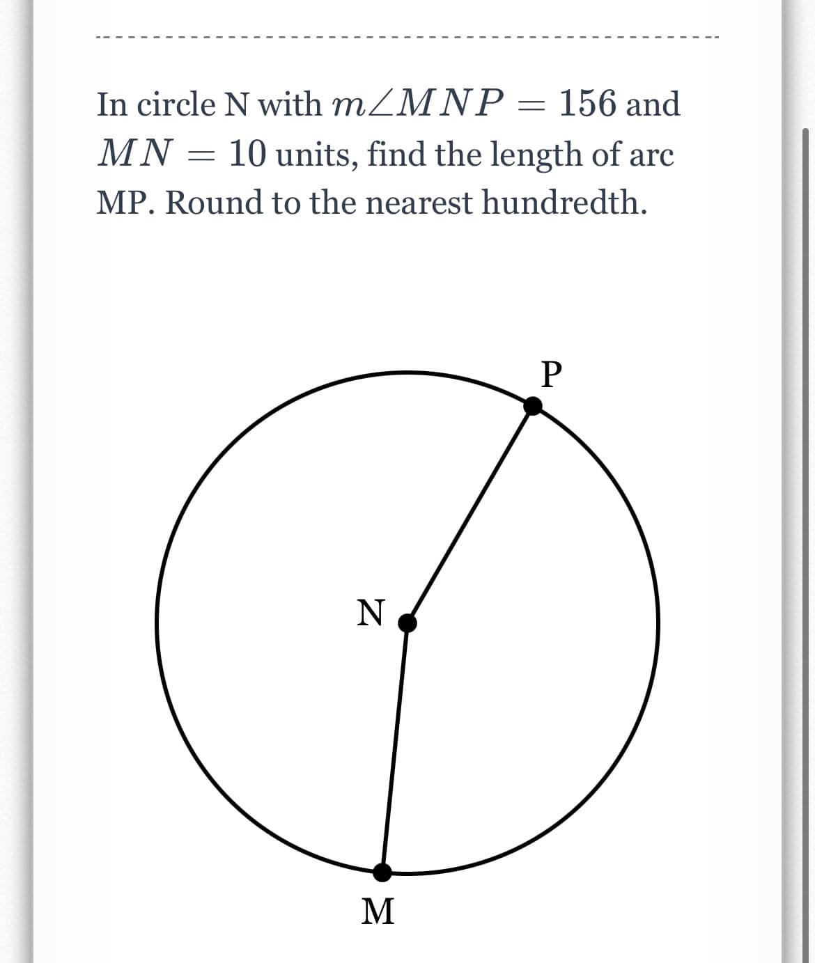 **Problem Statement:**
In circle N with \( m \angle MNP = 156 \) and \( MN = 10 \) units, find the length of arc MP. Round to the nearest hundredth.

**Diagram Explanation:**
This is a simple circle diagram with three points, M, N, and P:
- N is the center of the circle.
- M and P are points on the circumference of the circle.
- The angle \( \angle MNP = 156^\circ \).
- The radius MN is given as 10 units.

The problem requires you to calculate the length of arc MP and round the answer to the nearest hundredth.

**Solution Steps:**
1. Determine the radius of the circle, which is given as 10 units.
2. Recognize that the given angle \( \angle MNP = 156^\circ \) is the central angle subtending the arc MP.
3. Use the formula for the length of an arc, \( L = \theta \cdot r \), where \( \theta \) is the central angle in radians and \( r \) is the radius.

Convert the central angle from degrees to radians:
\[ \theta = 156^\circ \times \frac{\pi}{180^\circ} = \frac{156\pi}{180} = \frac{13\pi}{15} \text{ radians} \]

4. Calculate the arc length:
\[ L = \frac{13\pi}{15} \cdot 10 \text{ units} \]
\[ L = \frac{130\pi}{15} \text{ units} \]
\[ L \approx 27.20 \text{ units (rounded to the nearest hundredth)} \]

Thus, the length of arc MP is approximately 27.20 units.