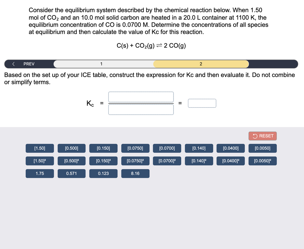 Consider the equilibrium system described by the chemical reaction below. When 1.50
mol of CO2 and an 10.0 mol solid carbon are heated in a 20.0 L container at 1100 K, the
equilibrium concentration of CO is 0.0700 M. Determine the concentrations of all species
at equilibrium and then calculate the value of Kc for this reaction.
C(s) + CO2(g) 2 CO(g)
PREV
1
2
Based on the set up of your ICE table, construct the expression for Kc and then evaluate it. Do not combine
or simplify terms.
Ko
5 RESET
[1.50]
[0.500]
[0.150]
[0.0750]
[0.0700]
[0.140]
[0.0400]
[0.0050]
[1.50]?
[0.500]?
[0.150]?
[0.0750]?
[0.0700]?
[0.140]?
[0.0400]?
[0.0050]?
1.75
0.571
0.123
8.16
II
II
