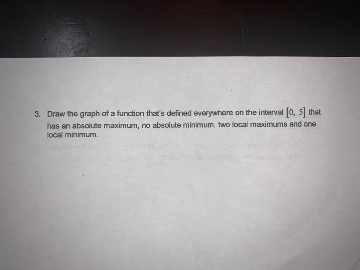 3. Draw the graph of a function that's defined everywhere on the interval |0, 5 that
has an absolute maximum, no absolute minimum, two local maximums and one
local minimum.
