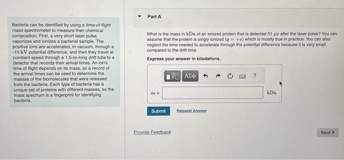 Bacteria can be identified by using a time-of-flight
mass spectrometer to measure their chemical
composition. First, a very short laser pulse
vaporizes and ionizes a bacterial sample. The
positive ions are accelerated, in vacuum, through a
-15 kV potential difference, and then they travel at
constant speed through a 1.5-m-long drift tube to a
detector that records their arrival times. An ion's
time of flight depends on its mass, so a record of
the arrival times can be used to determine the
masses of the biomolecules that were released
from the bacteria. Each type of bacteria has a
unique set of proteins with different masses, so the
mass spectrum is a fingerprint for identifying
bacteria.
Part A
What is the mass in kDa of an ionized protein that is detected 51 us after the laser pulse? You can
assume that the protein is singly ionized (g = +e) which is mostly true in practice. You can also
neglect the time needed to accelerate through the potential difference because it is very small
compared to the drift time.
Express your answer in kilodaltons.
m =
Submit
196] ΑΣΦ
Provide Feedback
Request Answer
?
kDa
Next >