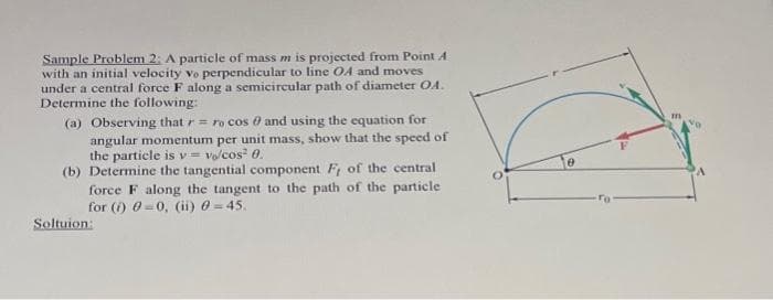 Sample Problem 2: A particle of mass m is projected from Point A
with an initial velocity vo perpendicular to line OA and moves
under a central force F along a semicircular path of diameter OA.
Determine the following:
(a) Observing that r = ro cos 0 and using the equation for
angular momentum per unit mass, show that the speed of
the particle is v=vo/cos² 0.
(b) Determine the tangential component F, of the central
force F along the tangent to the path of the particle
for (i) 0 0, (ii) = 45.
Soltuion:
8