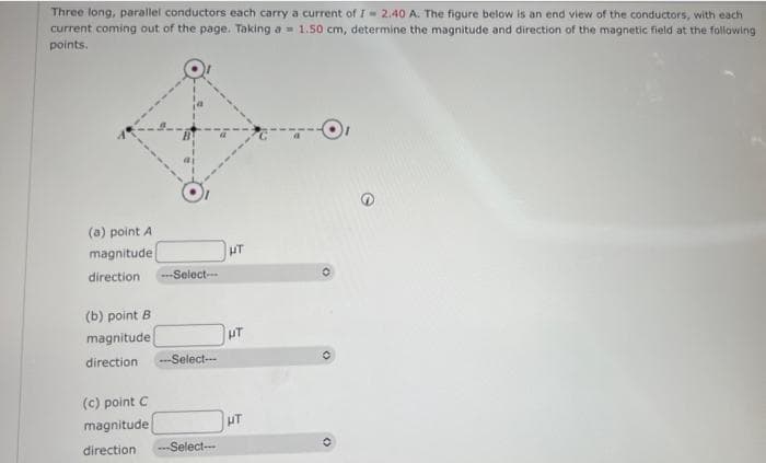Three long, parallel conductors each carry a current of I- 2.40 A. The figure below is an end view of the conductors, with each
current coming out of the page. Taking a 1.50 cm, determine the magnitude and direction of the magnetic field at the following
points.
(a) point A
magnitude
direction ---Select--
(b) point B
magnitude
direction. -Select--
(c) point C
magnitude
direction ---Select-
HT
UT
HT
(