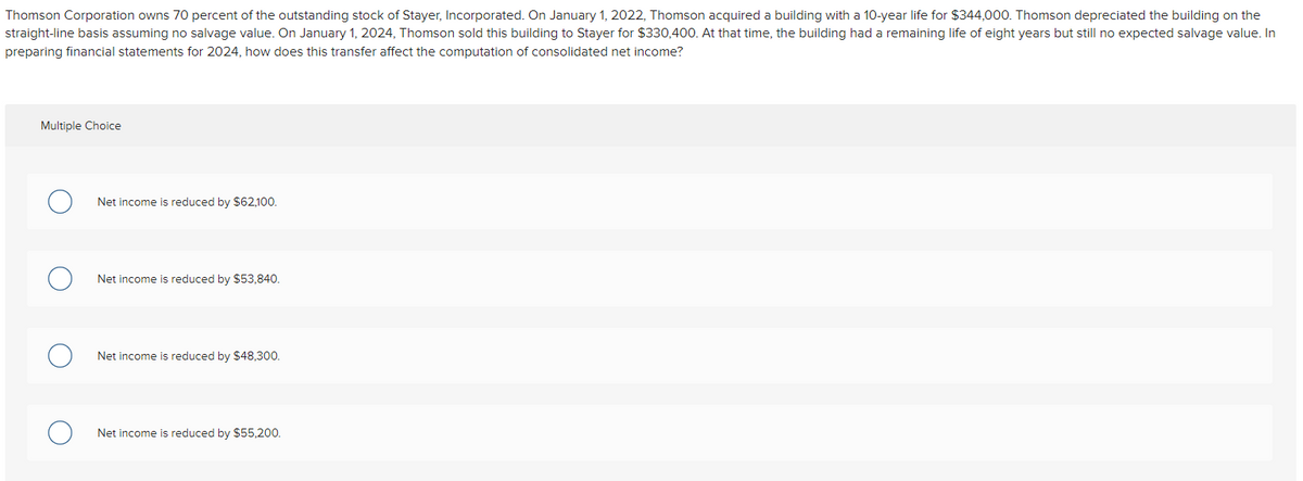 Thomson Corporation owns 70 percent of the outstanding stock of Stayer, Incorporated. On January 1, 2022, Thomson acquired a building with a 10-year life for $344,000. Thomson depreciated the building on the
straight-line basis assuming no salvage value. On January 1, 2024, Thomson sold this building to Stayer for $330,400. At that time, the building had a remaining life of eight years but still no expected salvage value. In
preparing financial statements for 2024, how does this transfer affect the computation of consolidated net income?
Multiple Choice
Net income is reduced by $62,100.
Net income is reduced by $53,840.
Net income is reduced by $48,300.
Net income is reduced by $55,200.