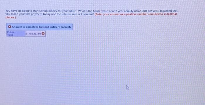You have decided to start saving money for your future. What is the future value of a 17-year annuity of $2.500 per year, assuming that
you make your first payment today and the interest rate is 7 percent? (Enter your answer as a positive number rounded to 2 decimal
places.)
Answer is complete but not entirely correct.
Future
value
102.497.50
L