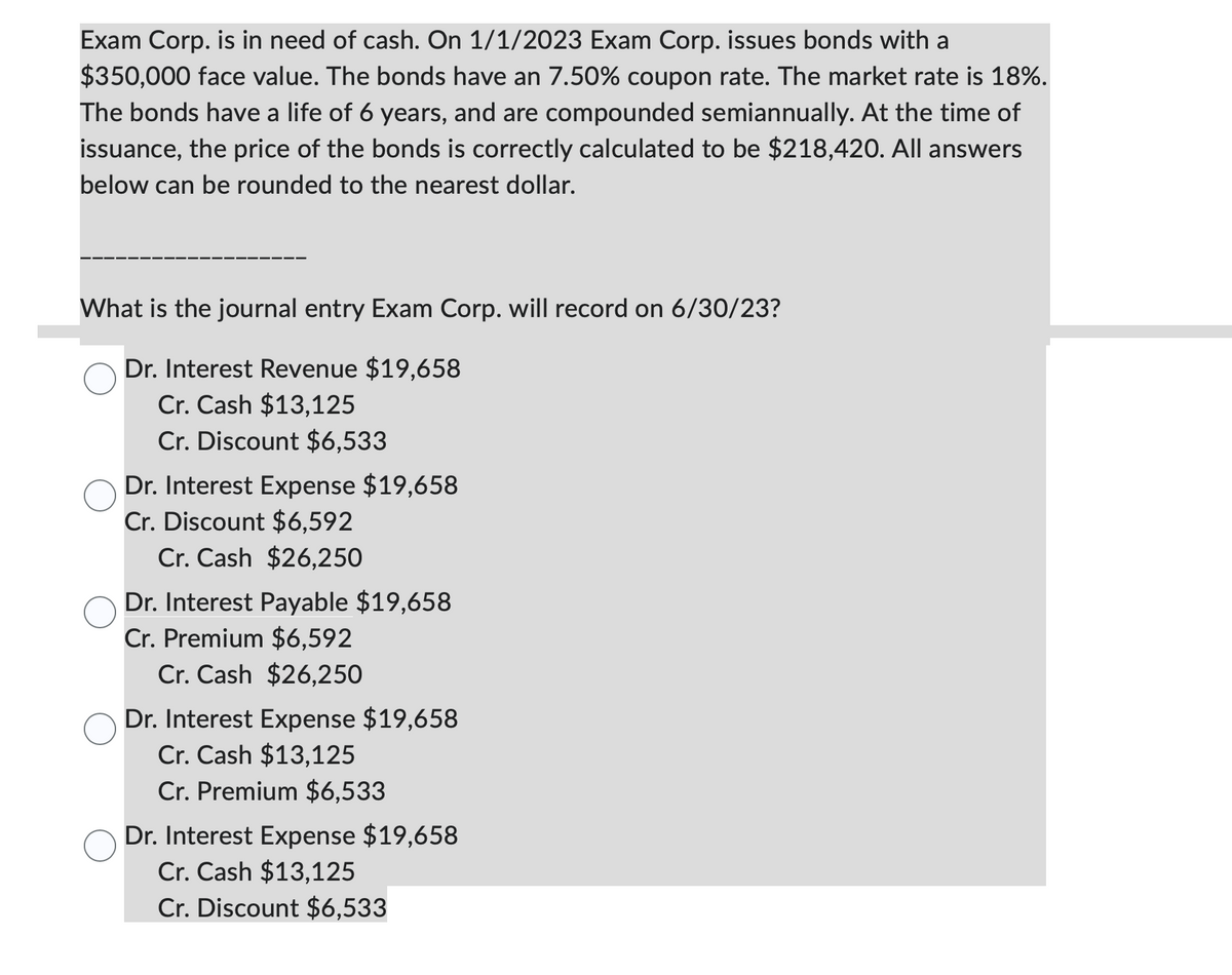 Exam Corp. is in need of cash. On 1/1/2023 Exam Corp. issues bonds with a
$350,000 face value. The bonds have an 7.50% coupon rate. The market rate is 18%.
The bonds have a life of 6 years, and are compounded semiannually. At the time of
issuance, the price of the bonds is correctly calculated to be $218,420. All answers
below can be rounded to the nearest dollar.
What is the journal entry Exam Corp. will record on 6/30/23?
Dr. Interest Revenue $19,658
Cr. Cash $13,125
Cr. Discount $6,533
Dr. Interest Expense $19,658
Cr. Discount $6,592
Cr. Cash $26,250
Dr. Interest Payable $19,658
Cr. Premium $6,592
Cr. Cash $26,250
Dr. Interest Expense $19,658
Cr. Cash $13,125
Cr. Premium $6,533
Dr. Interest Expense $19,658
Cr. Cash $13,125
Cr. Discount $6,533