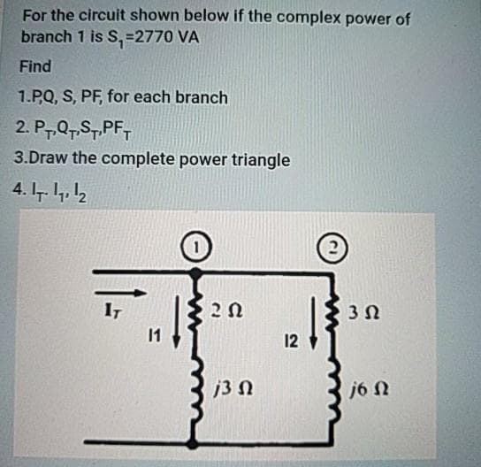 For the circuit shown below if the complex power of
branch 1 is S,=2770 VA
Find
1.PQ, S, PF, for each branch
2. P7,Q7,S7.PF,
3.Draw the complete power triangle
4. 7. 4, 12
2)
IT
2 N
3 N
1
12
j3 N
j6 N
