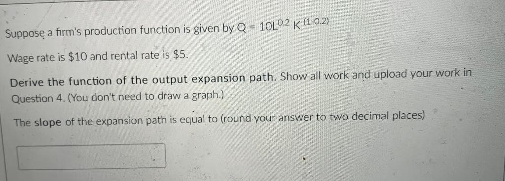 Suppose a firm's production function is given by Q = 10L0.2 K (1-0.2)
Wage rate is $10 and rental rate is $5.
Derive the function of the output expansion path. Show all work and upload your work in
Question 4. (You don't need to draw a graph.)
The slope of the expansion path is equal to (round your answer to two decimal places)