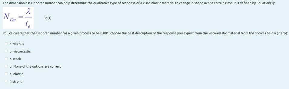 The dimensionless Deborah number can help determine the qualitative type of response of a visco-elastic material to change in shape over a certain time. It is defined by Equation(1):
De
Eq(1)
You calculate that the Deborah number for a given process to be 0.001, choose the best description of the response you expect from the visco-elastic material from the choices below (if any):
a. viscous
b. viscoelastic
c. weak
d. None of the options are correct
e. elastic
f. strong
