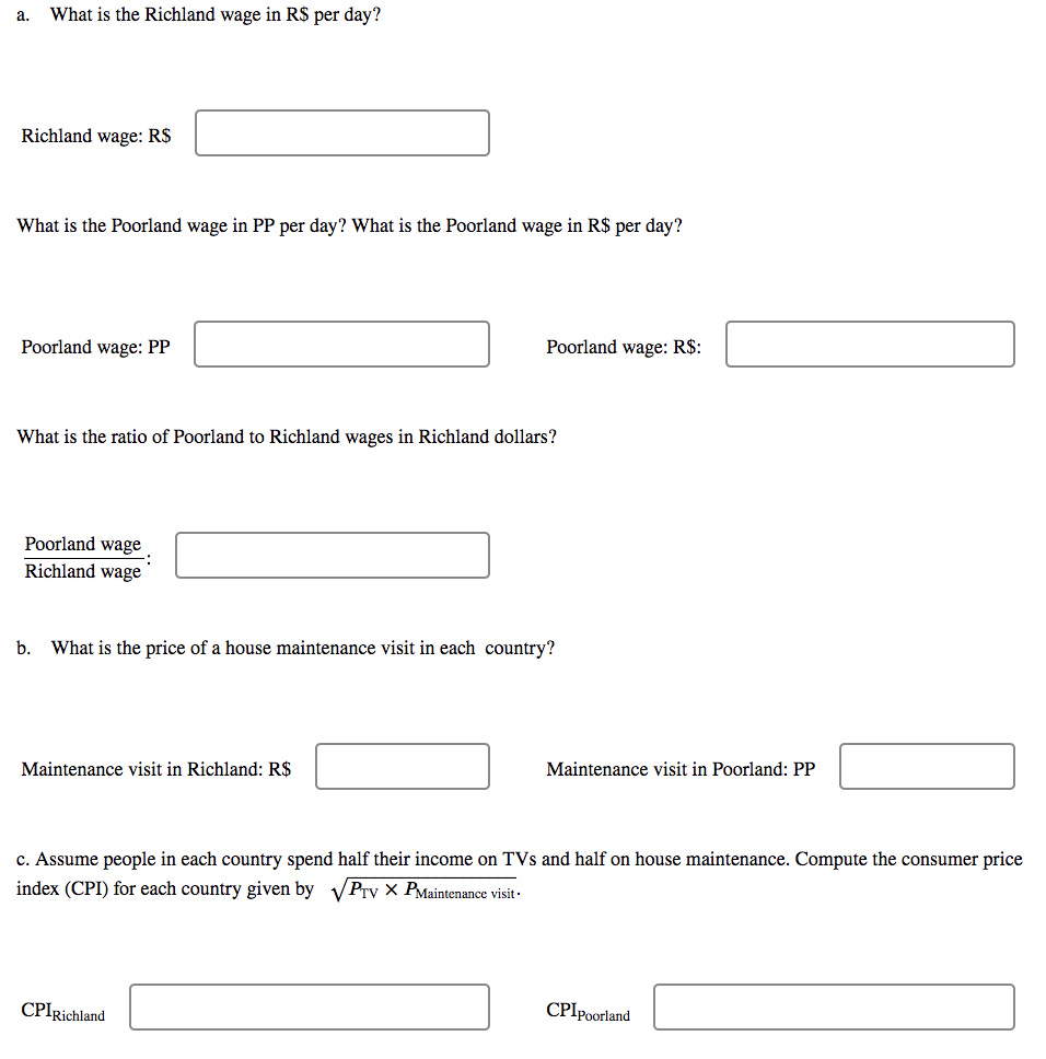 a. What is the Richland wage in R$ per day?
Richland wage: R$
What is the Poorland wage in PP per day? What is the Poorland wage in R$ per day?
Poorland wage: R$:
Poorland wage: PP
What is the ratio of Poorland to Richland wages in Richland dollars?
Poorland wage
Richland wage
b. What is the price of a house maintenance visit in each country?
Maintenance visit in Poorland: PP
Maintenance visit in Richland: R$
c. Assume people in each country spend half their income on TVs and half on house maintenance. Compute the consumer price
index (CPI) for each country given by √Prv X PMaintenance visit.
CPIpoorland
CPIRichland