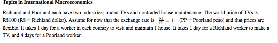 Topics in International Macroeconomics
Richland and Poorland each have two industries: traded TVs and nontraded house maintenance. The world price of TVs is
1 (PP = Poorland peso) and that prices are
R$
=
PP
R$100 (R$ = Richland dollar). Assume for now that the exchange rate is
flexible. It takes 1 day for a worker in each country to visit and maintain 1 house. It takes 1 day for a Richland worker to make a
TV, and 4 days for a Poorland worker.
