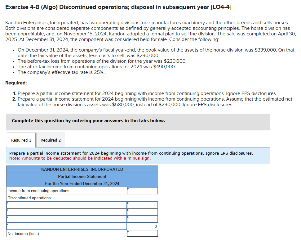 Exercise 4-8 (Algo) Discontinued operations; disposal in subsequent year [LO4-4]
Kandon Enterprises, Incorporated, has two operating divisions; one manufactures machinery and the other breeds and sells horses.
Both divisions are considered separate components as defined by generally accepted accounting principles. The horse division has
been unprofitable, and, on November 15, 2024, Kandon adopted a formal plan to sell the division. The sale was completed on April 30,
2025. At December 31, 2024, the component was considered held for sale. Consider the following:
⚫ On December 31, 2024, the company's fiscal year-end, the book value of the assets of the horse division was $339,000. On that
date, the fair value of the assets, less costs to sell, was $290,000.
• The before-tax loss from operations of the division for the year was $230,000.
• The after-tax income from continuing operations for 2024 was $490,000.
⚫ The company's effective tax rate is 25%.
Required:
1. Prepare a partial income statement for 2024 beginning with income from continuing operations. Ignore EPS disclosures.
2. Prepare a partial income statement for 2024 beginning with income from continuing operations. Assume that the estimated net
fair value of the horse division's assets was $580,000, instead of $290,000. Ignore EPS disclosures.
Complete this question by entering your answers in the tabs below.
Required 1
Required 2
Prepare a partial income statement for 2024 beginning with income from continuing operations. Ignore EPS disclosures.
Note: Amounts to be deducted should be indicated with a minus sign.
KANDON ENTERPRISES, INCORPORATED
Partial Income Statement
For the Year Ended December 31, 2024
Income from continuing operations
Discontinued operations:
Net income (loss)
0