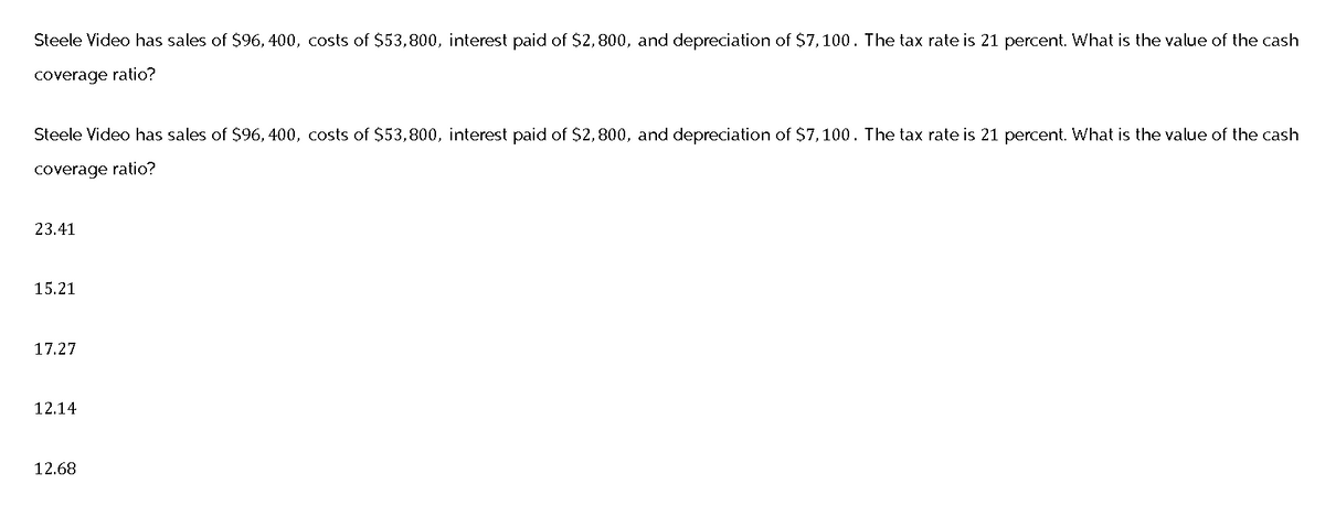 Steele Video has sales of $96, 400, costs of $53,800, interest paid of $2,800, and depreciation of $7,100. The tax rate is 21 percent. What is the value of the cash
coverage ratio?
Steele Video has sales of $96, 400, costs of $53,800, interest paid of $2,800, and depreciation of $7,100. The tax rate is 21 percent. What is the value of the cash
coverage ratio?
23.41
15.21
17.27
12.14
12.68